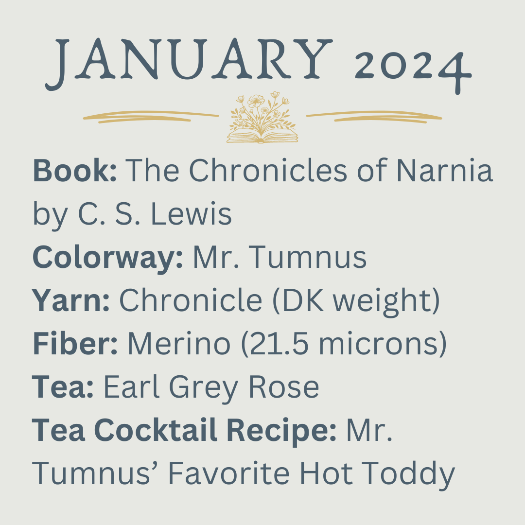 Book: The Chronicles of Narnia by C. S. Lewis Colorway: Mr. Tumnus Yarn: Chronicle (DK weight) Fiber: Merino (21.5 microns) Tea: Earl Grey Rose Tea Cocktail Recipe: Mr. Tumnus’ Favorite Hot Toddy